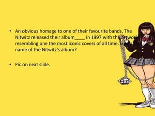 • An obvious homage to one of their favourite bands, The
Nitwitz released their album____ in 1997 with the artwork
resembling one the most iconic covers of all time. Guess the
name of the Nitwitz's album?
• Pic on next slide.
 