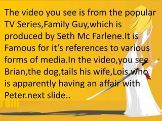 The video you see is from the popular
TV Series,Family Guy,which is
produced by Seth Mc Farlene.It is
Famous for it’s references to various
forms of media.In the video,you see
Brian,the dog,tails his wife,Lois,who
is apparently having an affair with
Peter.next slide..
 