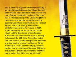 This is a famous tragicomedy novel written by a
very well known British author. Major themes in
the novel are class, politics and social issues like
that of drugs, prostitution and rape. The novel
was the fastest-selling in the United Kingdom in
three years and had the second best-selling
opening week there since Dan Brown's The Lost
Symbol. The book is being adapted into
a BBC television drama for release in 2014.
A Sikh family plays an important part in the
novel, and the description of the character
Sukhvinder sparked some controversy amongst
followers of the Sikh faith. The author stated
that she admires the Sikh religion and had done
a vast amount of research on Sikhism. Other
members of the Sikh community appreciated
the fact that she portrayed Sikhs and Sikhism in
a favourable light and actually draws attention
to the racism that Sikhs face. Which book?
 