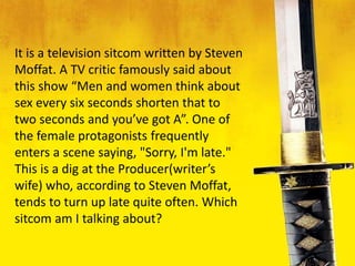 It is a television sitcom written by Steven
Moffat. A TV critic famously said about
this show “Men and women think about
sex every six seconds shorten that to
two seconds and you’ve got A”. One of
the female protagonists frequently
enters a scene saying, "Sorry, I'm late."
This is a dig at the Producer(writer’s
wife) who, according to Steven Moffat,
tends to turn up late quite often. Which
sitcom am I talking about?
 