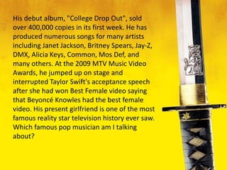 His debut album, "College Drop Out", sold
over 400,000 copies in its first week. He has
produced numerous songs for many artists
including Janet Jackson, Britney Spears, Jay-Z,
DMX, Alicia Keys, Common, Mos Def, and
many others. At the 2009 MTV Music Video
Awards, he jumped up on stage and
interrupted Taylor Swift's acceptance speech
after she had won Best Female video saying
that Beyoncé Knowles had the best female
video. His present girlfriend is one of the most
famous reality star television history ever saw.
Which famous pop musician am I talking
about?
 