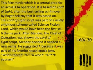 This fake movie which is a central prop for
an actual CIA operation. It is based on Lord
of Light, after the best-selling sci-fi novel
by Roger Zelazny that it was based on.
The Lord of Light script was part of a wildly
ambitious scheme called Science Fiction
Land, which would have been the first sci-
fi theme park. After Mendez, the Chief of
Operation, was shown the Lord of
Light script, Mendez decided it needed a
new name. He suggested A because it was
part of his favorite knock-knock joke.
“Who’s there?” “A.” “A who?” “A f**k
yourself.”
+60/-30
 