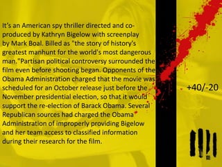It’s an American spy thriller directed and co-
produced by Kathryn Bigelow with screenplay
by Mark Boal. Billed as "the story of history's
greatest manhunt for the world's most dangerous
man."Partisan political controversy surrounded the
film even before shooting began. Opponents of the
Obama Administration charged that the movie was
scheduled for an October release just before the
November presidential election, so that it would
support the re-election of Barack Obama. Several
Republican sources had charged the Obama
Administration of improperly providing Bigelow
and her team access to classified information
during their research for the film.
+40/-20
 
