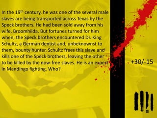 In the 19th century, he was one of the several male
slaves are being transported across Texas by the
Speck brothers. He had been sold away from his
wife, Broomhilda. But fortunes turned for him
when, the Speck brothers encountered Dr. King
Schultz, a German dentist and, unbeknownst to
them, bounty hunter. Schultz frees this slave and
kills one of the Speck brothers, leaving the other
to be killed by the now-free slaves. He is an expert
in Mandingo fighting. Who?
+30/-15
 