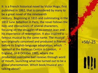 It is a French historical novel by Victor Hugo, first
published in 1862, that is considered by many to
be a great novel of the nineteenth
century. Beginning in 1815 and culminating in the
1832 June Rebellion in Paris, the novel follows the
lives and interactions of several characters,
focusing on the struggles of ex-convict Jean and
his experience of redemption. It also inspired a
famous musical by the same name. The musical
was originally conceived and produced in France,
before its English-language adaptation, which
opened at the Barbican Centre in London,
England, on 8 October 1985, where the
production overcame bad reviews through word
of mouth, launching what has turned out to be a
global phenomenon. Which book/musical am I
talking about?
+50/-25
 