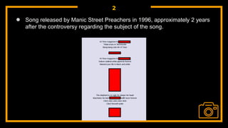 2
● Song released by Manic Street Preachers in 1996, approximately 2 years
after the controversy regarding the subject of the song.
 