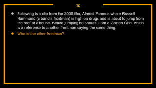 12
● Following is a clip from the 2000 film, Almost Famous where Russell
Hammond (a band’s frontman) is high on drugs and is about to jump from
the roof of a house. Before jumping he shouts “I am a Golden God” which
is a reference to another frontman saying the same thing.
● Who is the other frontman?
 