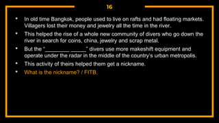 16
• In old time Bangkok, people used to live on rafts and had floating markets.
Villagers lost their money and jewelry all the time in the river.
• This helped the rise of a whole new community of divers who go down the
river in search for coins, china, jewelry and scrap metal.
• But the “________ _____” divers use more makeshift equipment and
operate under the radar in the middle of the country’s urban metropolis.
• This activity of theirs helped them get a nickname.
• What is the nickname? / FITB.
 