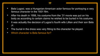 17
• Bela Lugosi, was a Hungarian-American actor famous for portraying a very
famous character in the 1931 film.
• After his death in 1956, his costume from the ‘31 movie was put on his
body as according to certain claims he wished to be buried in his costume.
• It was actually the decision of Lugosi’s fourth wife Lillian and their son Bela
Jr.
• The burial in the dress was very fitting to the character he played.
• Which character is Bela famous for?
 