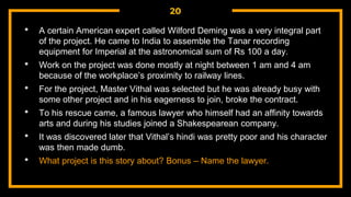 20
• A certain American expert called Wilford Deming was a very integral part
of the project. He came to India to assemble the Tanar recording
equipment for Imperial at the astronomical sum of Rs 100 a day.
• Work on the project was done mostly at night between 1 am and 4 am
because of the workplace’s proximity to railway lines.
• For the project, Master Vithal was selected but he was already busy with
some other project and in his eagerness to join, broke the contract.
• To his rescue came, a famous lawyer who himself had an affinity towards
arts and during his studies joined a Shakespearean company.
• It was discovered later that Vithal’s hindi was pretty poor and his character
was then made dumb.
• What project is this story about? Bonus – Name the lawyer.
 