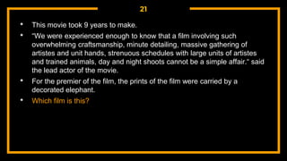 21
• This movie took 9 years to make.
• “We were experienced enough to know that a film involving such
overwhelming craftsmanship, minute detailing, massive gathering of
artistes and unit hands, strenuous schedules with large units of artistes
and trained animals, day and night shoots cannot be a simple affair.“ said
the lead actor of the movie.
• For the premier of the film, the prints of the film were carried by a
decorated elephant.
• Which film is this?
 