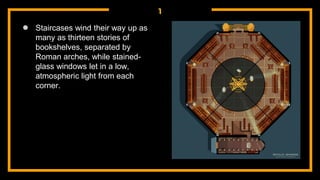1
● Staircases wind their way up as
many as thirteen stories of
bookshelves, separated by
Roman arches, while stained-
glass windows let in a low,
atmospheric light from each
corner.
 