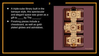 2
● A triple-cube library built in the
baroque style, this spectacular
and elegant space was given as a
gift to ____ by The ______.
● Finishing pieces include a
chessboard, as well as gold-
plated globes and astrolabes.
 