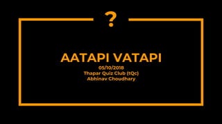AATAPI VATAPI
05/10/2018
Thapar Quiz Club (tQc)
Abhinav Choudhary
?
?
 