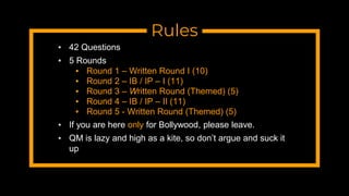 Rules
▪ 42 Questions
▪ 5 Rounds
▪ Round 1 – Written Round I (10)
▪ Round 2 – IB / IP – I (11)
▪ Round 3 – Written Round (Themed) (5)
▪ Round 4 – IB / IP – II (11)
▪ Round 5 - Written Round (Themed) (5)
▪ If you are here only for Bollywood, please leave.
▪ QM is lazy and high as a kite, so don’t argue and suck it
up
 
