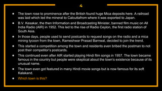 4
● The town rose to prominence after the British found huge Mica deposits here. A railroad
was laid which led the mineral to Calcuttafrom where it was exported to Japan.
● B.V. Kesakar, the then Information and Broadcasting Minister, banned film music on All
India Radio (AIR) in 1952. This led to the rise of Radio Ceylon, the first radio station of
South Asia.
● In those days, people used to send postcards to request songs on the radio and a mica
mining tycoon from the town, Rameshwar Prasad Barnwal, decided to join the trend.
● This started a competition among the town and residents even bribed the postman to not
post their competitor’s postcards.
● This continued even after AIR started playing Hindi film songs in 1957. The town became
famous in the country but people were skeptical about the town’s existence because of its
unusual name.
● The town even got featured in many Hindi movie songs but is now famous for its soft
Kalakand.
● Which town is this?
 