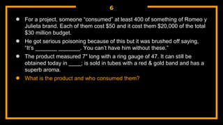 6
● For a project, someone “consumed” at least 400 of something of Romeo y
Julieta brand. Each of them cost $50 and it cost them $20,000 of the total
$30 million budget.
● He got serious poisoning because of this but it was brushed off saying,
“It’s _______ _______. You can’t have him without these.”
● The product measured 7" long with a ring gauge of 47. It can still be
obtained today in ____; is sold in tubes with a red & gold band and has a
superb aroma.
● What is the product and who consumed them?
 