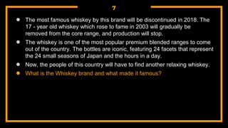 7
● The most famous whiskey by this brand will be discontinued in 2018. The
17 - year old whiskey which rose to fame in 2003 will gradually be
removed from the core range, and production will stop.
● The whiskey is one of the most popular premium blended ranges to come
out of the country. The bottles are iconic, featuring 24 facets that represent
the 24 small seasons of Japan and the hours in a day.
● Now, the people of this country will have to find another relaxing whiskey.
● What is the Whiskey brand and what made it famous?
 