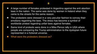 8
● A large number of females protested in Argentina against the anti abortion
laws in the nation. The same was done by women in Ireland when they
came to the streets for the same reason.
● The protesters were dressed in a very peculiar fashion to convey their
emotions regarding the laws. The dress has become a symbol of
worldwide protest regarding unfair laws against females.
● Same kind of protests were done in a Mike Pence rally in USA where
people are comparing the Trump administration to the dystopian future
represented in a fictional universe.
● What were the protesters dressed as?
 