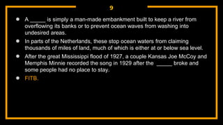 9
● A _____ is simply a man-made embankment built to keep a river from
overflowing its banks or to prevent ocean waves from washing into
undesired areas.
● In parts of the Netherlands, these stop ocean waters from claiming
thousands of miles of land, much of which is either at or below sea level.
● After the great Mississippi flood of 1927, a couple Kansas Joe McCoy and
Memphis Minnie recorded the song in 1929 after the _____ broke and
some people had no place to stay.
● FITB.
 