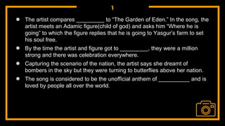 1
● The artist compares _________ to “The Garden of Eden.” In the song, the
artist meets an Adamic figure(child of god) and asks him “Where he is
going” to which the figure replies that he is going to Yasgur’s farm to set
his soul free.
● By the time the artist and figure got to _________, they were a million
strong and there was celebration everywhere.
● Capturing the scenario of the nation, the artist says she dreamt of
bombers in the sky but they were turning to butterflies above her nation.
● The song is considered to be the unofficial anthem of __________ and is
loved by people all over the world.
 