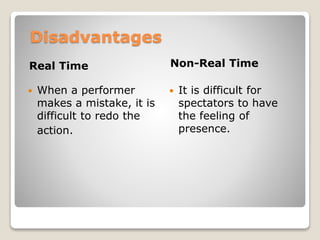 Disadvantages
Real Time Non-Real Time
 When a performer
makes a mistake, it is
difficult to redo the
action.
 It is difficult for
spectators to have
the feeling of
presence.
 