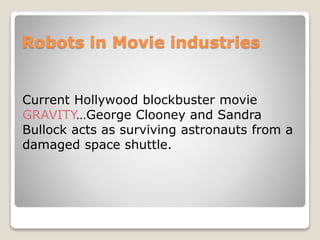 Robots in Movie industries
Current Hollywood blockbuster movie
GRAVITY…George Clooney and Sandra
Bullock acts as surviving astronauts from a
damaged space shuttle.
 