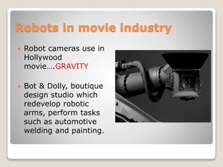 Robots in movie industry
 Robot cameras use in
Hollywood
movie….GRAVITY
 Bot & Dolly, boutique
design studio which
redevelop robotic
arms, perform tasks
such as automotive
welding and painting.
 