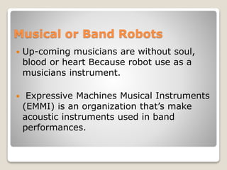 Musical or Band Robots
 Up-coming musicians are without soul,
blood or heart Because robot use as a
musicians instrument.
 Expressive Machines Musical Instruments
(EMMI) is an organization that’s make
acoustic instruments used in band
performances.
 