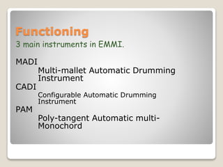 Functioning
3 main instruments in EMMI.
MADI
Multi-mallet Automatic Drumming
Instrument
CADI
Configurable Automatic Drumming
Instrument
PAM
Poly-tangent Automatic multi-
Monochord
 