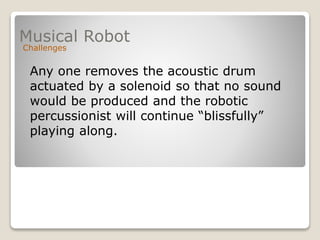 Musical Robot
Challenges
Any one removes the acoustic drum
actuated by a solenoid so that no sound
would be produced and the robotic
percussionist will continue “blissfully”
playing along.
 