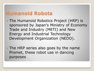 Humanoid Robots
 The Humanoid Robotics Project (HRP) is
sponsored by Japan's Ministry of Economy
Trade and Industry (METI) and New
Energy and Industrial Technology
Development Organization (NEDO).
 The HRP series also goes by the name
Promet, these robot use in dancing
purposes
 