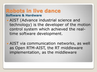 Robots in live dance
Software & Hardware
 AIST (Advance industrial science and
technology) is the developer of the motion
control system which achieved the real-
time software development.
 AIST via communication networks, as well
as Open RTM-AIST, the RT middleware
implementation, as the middleware
 