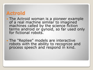 Actroid
 The Actroid woman is a pioneer example
of a real machine similar to imagined
machines called by the science fiction
terms android or gynoid, so far used only
for fictional robots.
 The "Repliee" models are interactive
robots with the ability to recognize and
process speech and respond in kind.
 