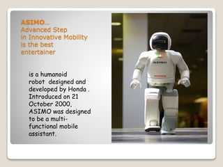ASIMO…
Advanced Step
in Innovative Mobility
is the best
entertainer
is a humanoid
robot designed and
developed by Honda .
Introduced on 21
October 2000,
ASIMO was designed
to be a multi-
functional mobile
assistant.
 