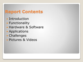Report Contents
 Introduction
 Functionality
 Hardware & Software
 Applications
 Challenges
 Pictures & Videos
 