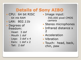 Details of Sony AIBO
 CPU: 64 bit RISC
◦ 64 mb RAM
 LAN: 802.11b
 Degrees of
freedom:
◦ Head: 3 dof
◦ Mouth 1 dof
◦ Legs: 3 dof x 4
◦ Ears: 1 dof x 2
◦ Tail: 2 dof
 Image input:
◦ 350,000 pixel CMOS
camera
 Stereo microphones
 Infrared distance x
2
 Acceleration
 Vibration
 Touch: head, back,
chin, paw
 