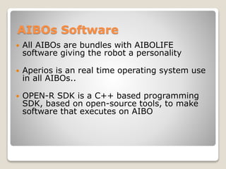 AIBOs Software
 All AIBOs are bundles with AIBOLIFE
software giving the robot a personality
 Aperios is an real time operating system use
in all AIBOs..
 OPEN-R SDK is a C++ based programming
SDK, based on open-source tools, to make
software that executes on AIBO
 