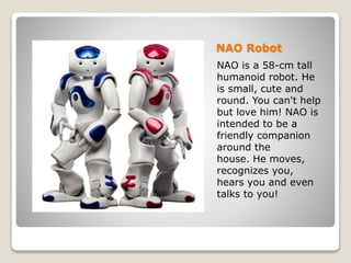 NAO Robot
NAO is a 58-cm tall
humanoid robot. He
is small, cute and
round. You can't help
but love him! NAO is
intended to be a
friendly companion
around the
house. He moves,
recognizes you,
hears you and even
talks to you!
 