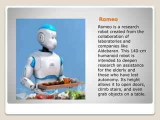 Romeo
Romeo is a research
robot created from the
collaboration of
laboratories and
companies like
Aldebaran. This 140-cm
humanoid robot is
intended to deepen
research on assistance
for the elderly and
those who have lost
autonomy. Its height
allows it to open doors,
climb stairs, and even
grab objects on a table.
 