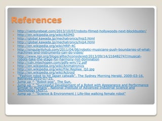 References
 http://venturebeat.com/2013/10/07/robots-filmed-hollywoods-next-blockbuster/
 http://en.wikipedia.org/wiki/ASIMO
 http://global.kawada.jp/mechatronics/hrp3.html
 http://global.kawada.jp/mechatronics/hrp4.html
 http://en.wikipedia.org/wiki/HRP-4C
 http://singularityhub.com/2011/04/06/robotic-musicians-push-boundaries-of-what-
machines-and-instruments-can-do-video/
 http://www.npr.org/blogs/alltechconsidered/2013/09/14/216482747/musical-
robots-take-the-stage-for-harmony-not-domination
 http://cdn.intechopen.com/pdfs-wm/72.pdf
 http://en.wikipedia.org/wiki/Animatronics
 http://en.wikipedia.org/wiki/File:Repliee_Q2.jpg
 http://en.wikipedia.org/wiki/Actroid
 "Fashion robot to hit Japan catwalk". The Sydney Morning Herald. 2009-03-16.
Retrieved 2010-07-25.
 Jump up ^ "Robot-pop". The Sun.
 Jump up ^ "Successful Development of a Robot with Appearance and Performance
Similar to Humans". National Institute of Advanced Industrial Science and
Technology (AIST).
 Jump up ^ "Science & Environment | Life-like walking female robot"
 