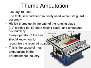 Thumb Amputation  January 18, 2009  The table saw had been routinely used without its guard assembly. His left thumb got in the path of the running blade  (10" carbide-tip, 50-tooth ripping blade) and amputated his thumb tip. Every operator of the saw  should know how to  recognize the required guards.  This is the cause of most  amputations in the  Entertainment Industry.  