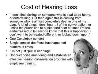 Cost of Hearing Loss “ I don't find picking on someone who is deaf to be funny, or entertaining. But then again this is coming from someone who is almost completely deaf in one of my ears. A lot of times I don't hear all of the conversation, or I miss the punch line to a joke, and a lot of times I'm too embarrassed to let anyone know that this is happening. I don't want to be treated different, or looked down upon.”  One Candlebox concert Single concert deafness has happened  numerous times.  It is not just “put in ear plugs” Conduct noise monitoring and establish an  effective hearing conservation program with  employee training.  
