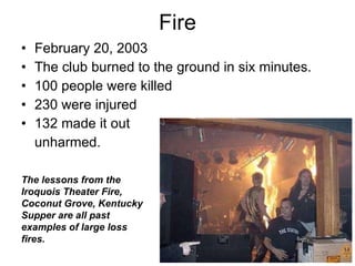 Fire February 20, 2003  The club burned to the ground in six minutes.   100 people were killed  230 were injured 132 made it out  unharmed.  The lessons from the Iroquois Theater Fire, Coconut Grove, Kentucky Supper are all past examples of large loss fires.  