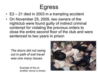 Egress E2 – 21 died in 2003 in a trampling accident On November 25, 2009, two owners of the nightclub were found guilty of indirect criminal contempt for violating the previous orders to close the entire second floor of the club and were sentenced to two years in prison  The doors did not swing out in path of exit travel was one many issues.  Example of this at another venue is shown 