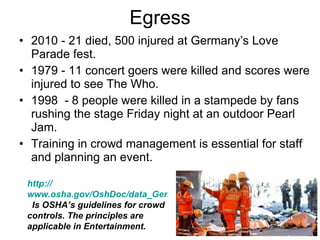 Egress 2010 - 21 died, 500 injured at Germany’s Love Parade fest.  1979 - 11 concert goers were killed and scores were injured to see The Who.  1998  - 8 people were killed in a stampede by fans rushing the stage Friday night at an outdoor Pearl Jam. Training in crowd management is essential for staff and planning an event.  http:// www.osha.gov/OshDoc/data_General_Facts/Crowd_Control.html   Is OSHA’s guidelines for crowd controls. The principles are applicable in Entertainment.  