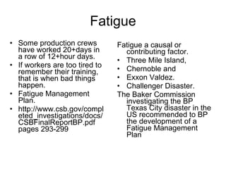 Fatigue Some production crews have worked 20+days in a row of 12+hour days.  If workers are too tired to remember their training, that is when bad things happen.  Fatigue Management Plan. http://www.csb.gov/completed_investigations/docs/CSBFinalReportBP.pdf  pages 293-299 Fatigue a causal or contributing factor.  Three Mile Island,  Chernoble and  Exxon Valdez.  Challenger Disaster.  The Baker Commission investigating the BP Texas City disaster in the US recommended to BP the development of a Fatigue Management Plan 