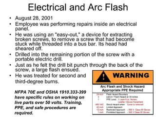 Electrical and Arc Flash August 28, 2001 Employee was performing repairs inside an electrical panel.  He was using an "easy-out," a device for extracting broken screws, to remove a screw that had become stuck while threaded into a bus bar. Its head had sheared off.  Drilled into the remaining portion of the screw with a portable electric drill. Just as he felt the drill bit punch through the back of the screw, a large flash ensued.  He was treated for second and  third-degree burns. NFPA 70E and OSHA 1910.333-399 have specific rules on working on live parts over 50 volts. Training, PPE, and safe procedures are required. 