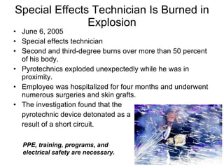 Special Effects Technician Is Burned in Explosion June 6, 2005  Special effects technician Second and third-degree burns over more than 50 percent of his body. Pyrotechnics exploded unexpectedly while he was in proximity.  Employee was hospitalized for four months and underwent numerous surgeries and skin grafts.  The investigation found that the  pyrotechnic device detonated as a  result of a short circuit.  PPE, training, programs, and electrical safety are necessary.  