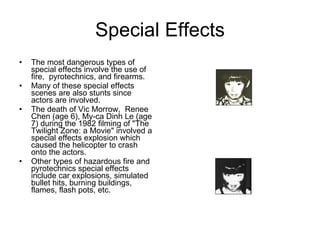 Special Effects The most dangerous types of special effects involve the use of fire,  pyrotechnics, and firearms.  Many of these special effects scenes are also stunts since actors are involved.  The death of Vic Morrow,  Renee Chen (age 6), My-ca Dinh Le (age 7) during the 1982 filming of "The Twilight Zone: a Movie" involved a special effects explosion which caused the helicopter to crash onto the actors.  Other types of hazardous fire and pyrotechnics special effects include car explosions, simulated bullet hits, burning buildings, flames, flash pots, etc.  